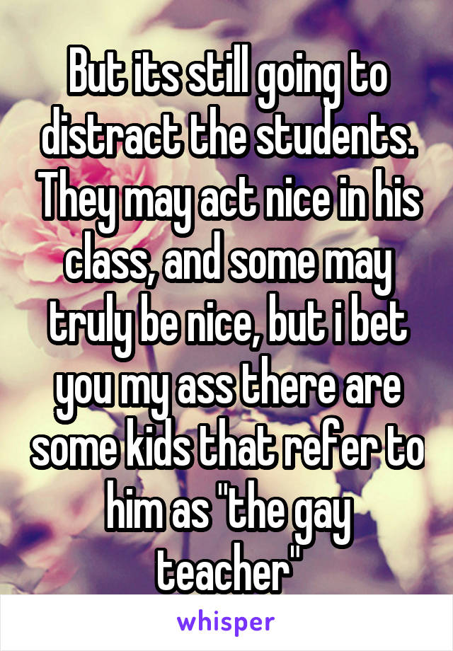 But its still going to distract the students. They may act nice in his class, and some may truly be nice, but i bet you my ass there are some kids that refer to him as "the gay teacher"