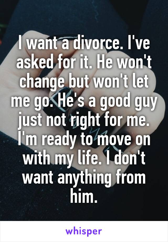 I want a divorce. I've asked for it. He won't change but won't let me go. He's a good guy just not right for me. I'm ready to move on with my life. I don't want anything from him.
