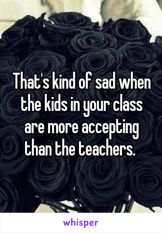 That's kind of sad when the kids in your class are more accepting than the teachers. 