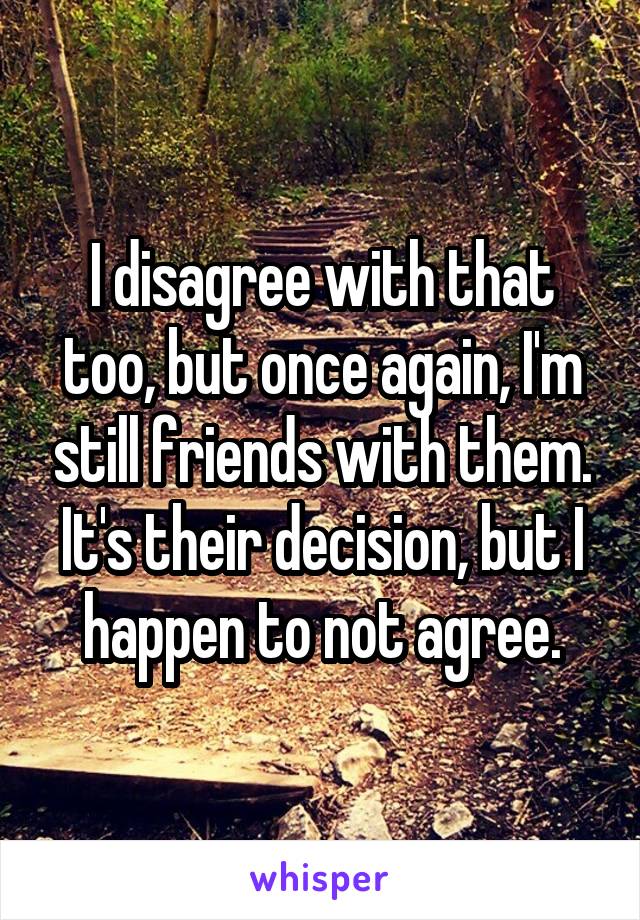 I disagree with that too, but once again, I'm still friends with them. It's their decision, but I happen to not agree.