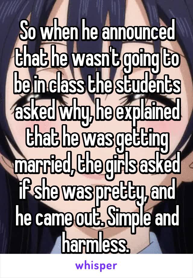 So when he announced that he wasn't going to be in class the students asked why, he explained that he was getting married, the girls asked if she was pretty, and he came out. Simple and harmless. 