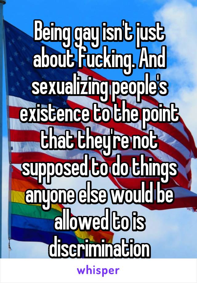 Being gay isn't just about fucking. And sexualizing people's existence to the point that they're not supposed to do things anyone else would be allowed to is discrimination