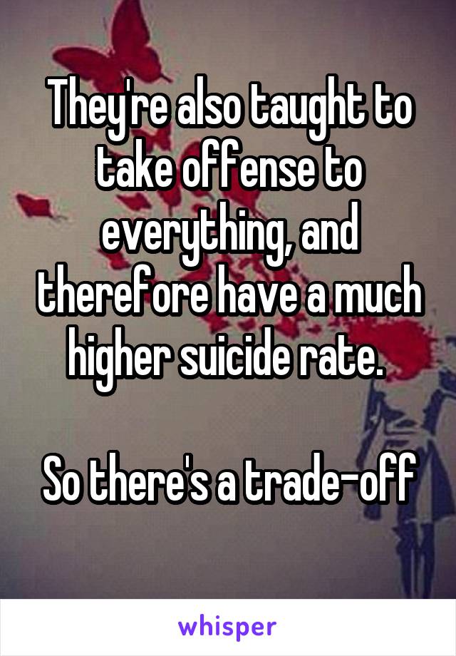 They're also taught to take offense to everything, and therefore have a much higher suicide rate. 

So there's a trade-off 