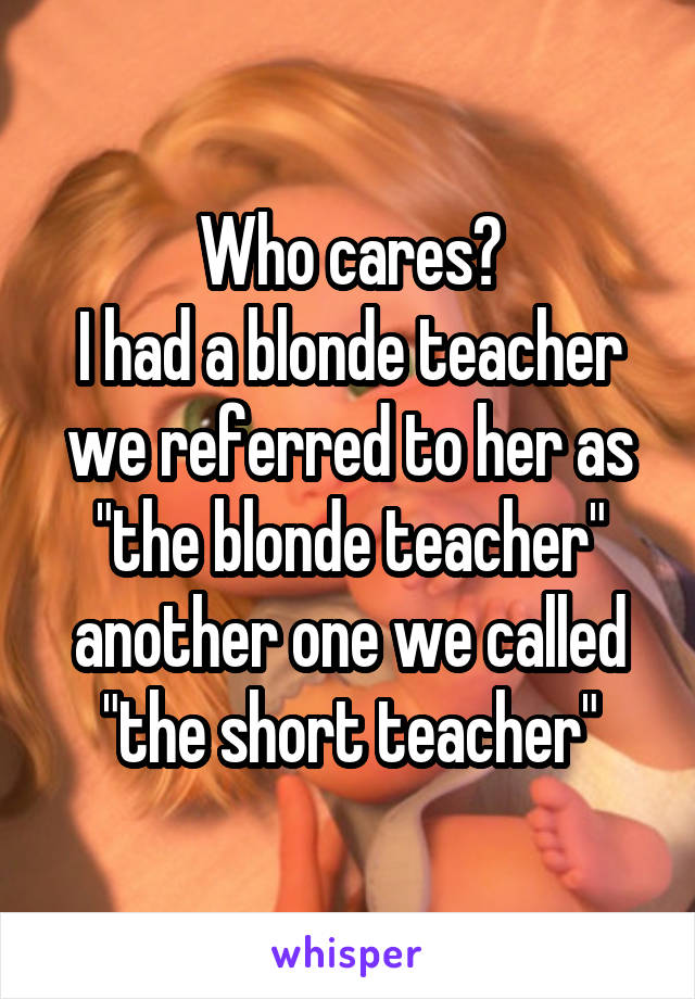 Who cares?
I had a blonde teacher we referred to her as "the blonde teacher" another one we called "the short teacher"