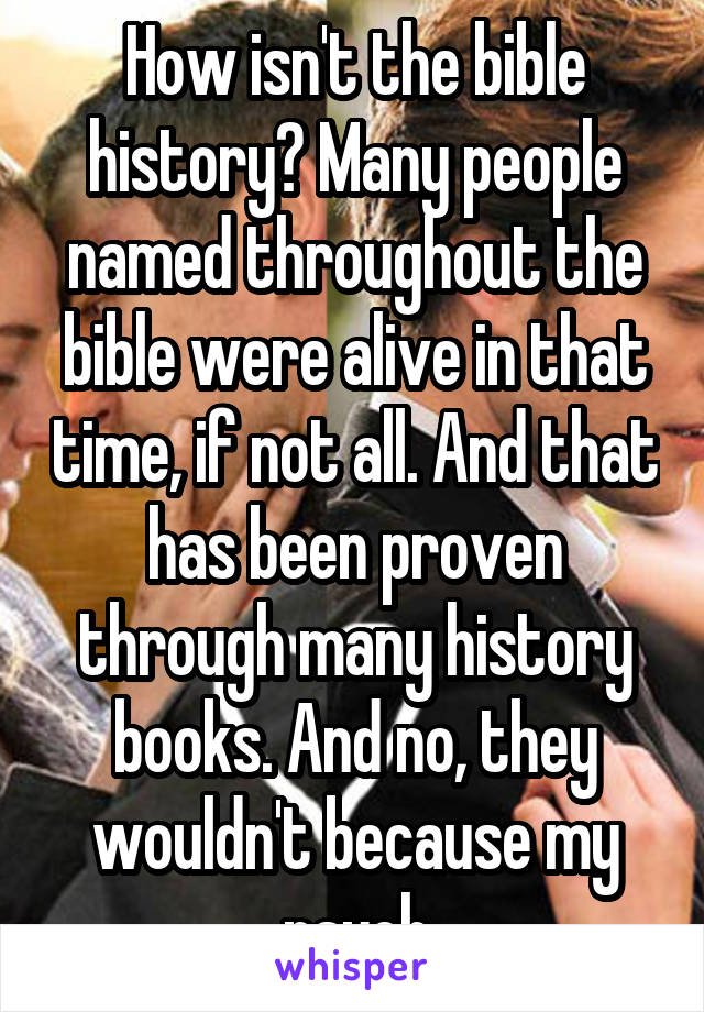 How isn't the bible history? Many people named throughout the bible were alive in that time, if not all. And that has been proven through many history books. And no, they wouldn't because my psych