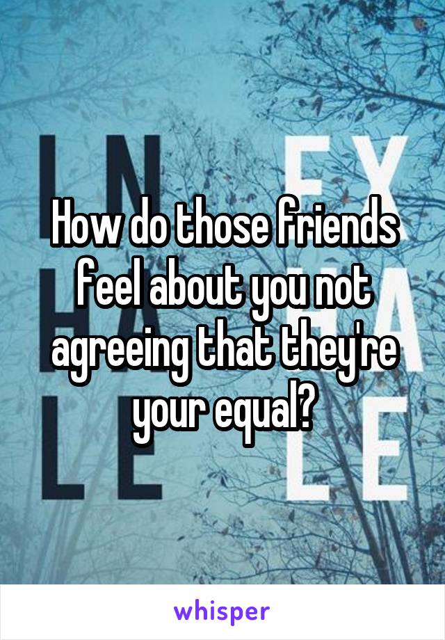 How do those friends feel about you not agreeing that they're your equal?