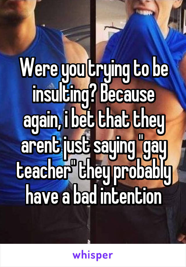 Were you trying to be insulting? Because again, i bet that they arent just saying "gay teacher" they probably have a bad intention