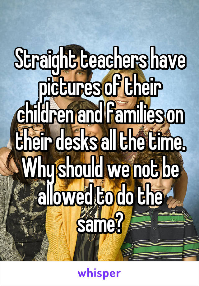 Straight teachers have pictures of their children and families on their desks all the time. Why should we not be allowed to do the same?