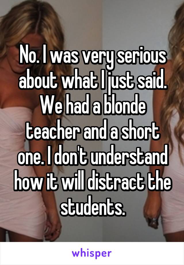 No. I was very serious about what I just said. We had a blonde teacher and a short one. I don't understand how it will distract the students.