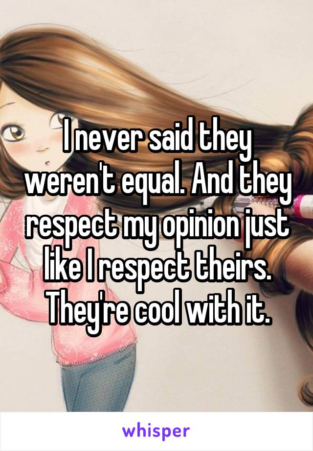 I never said they weren't equal. And they respect my opinion just like I respect theirs. They're cool with it.