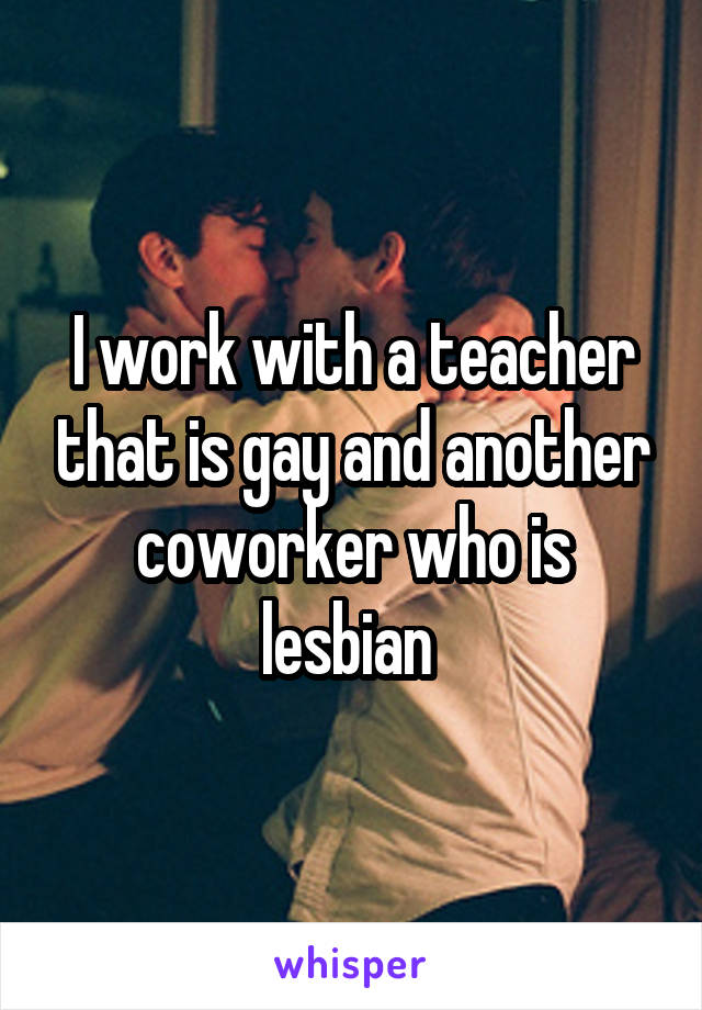 I work with a teacher that is gay and another coworker who is lesbian 