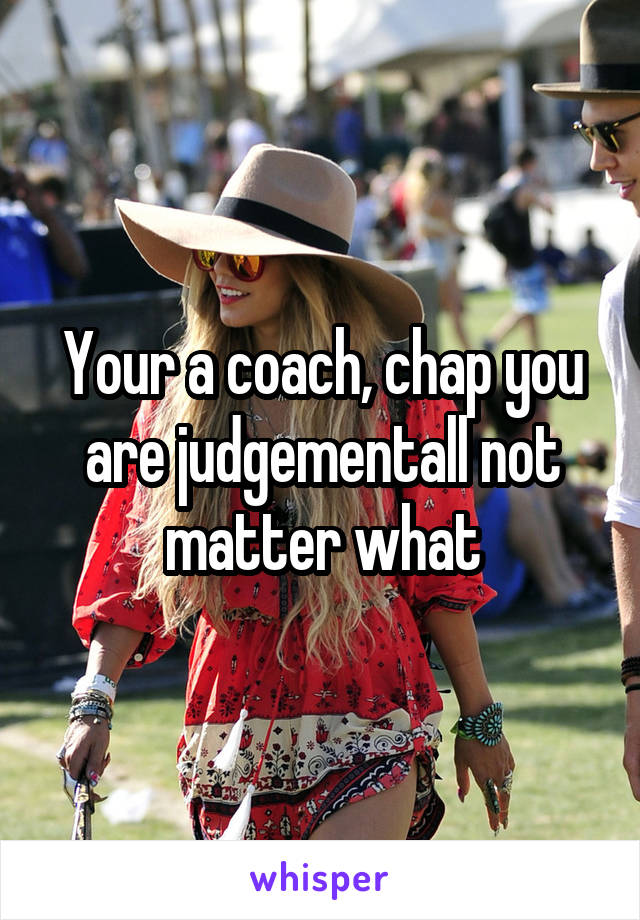 Your a coach, chap you are judgementall not matter what