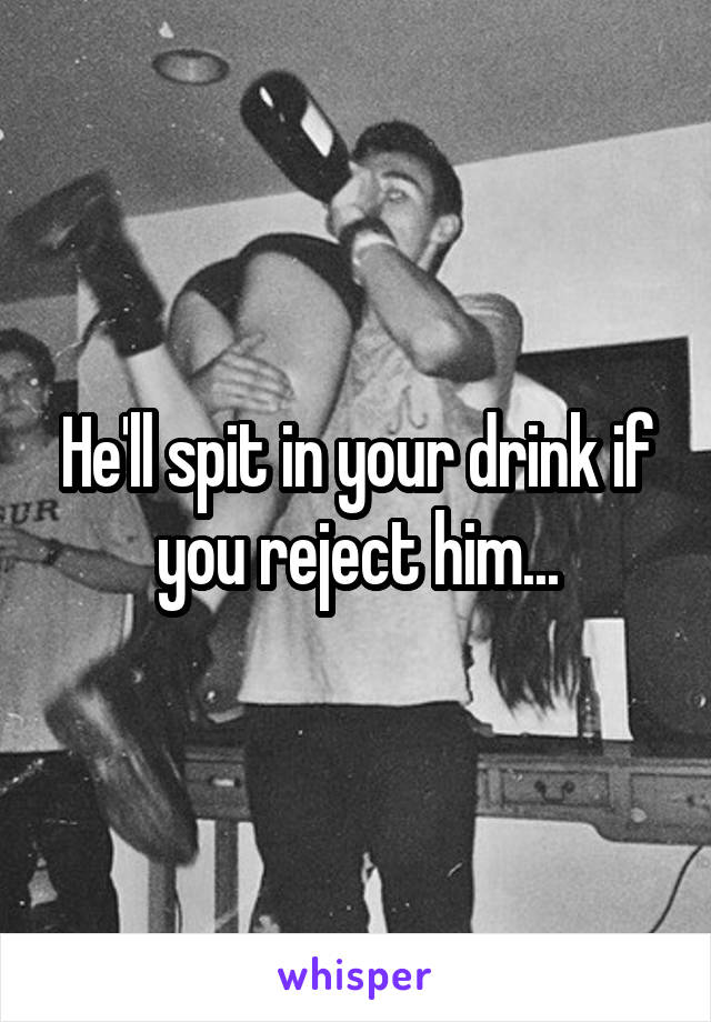 He'll spit in your drink if you reject him...