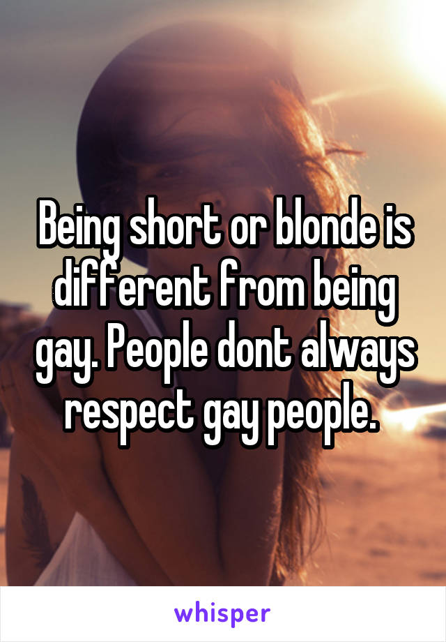 Being short or blonde is different from being gay. People dont always respect gay people. 