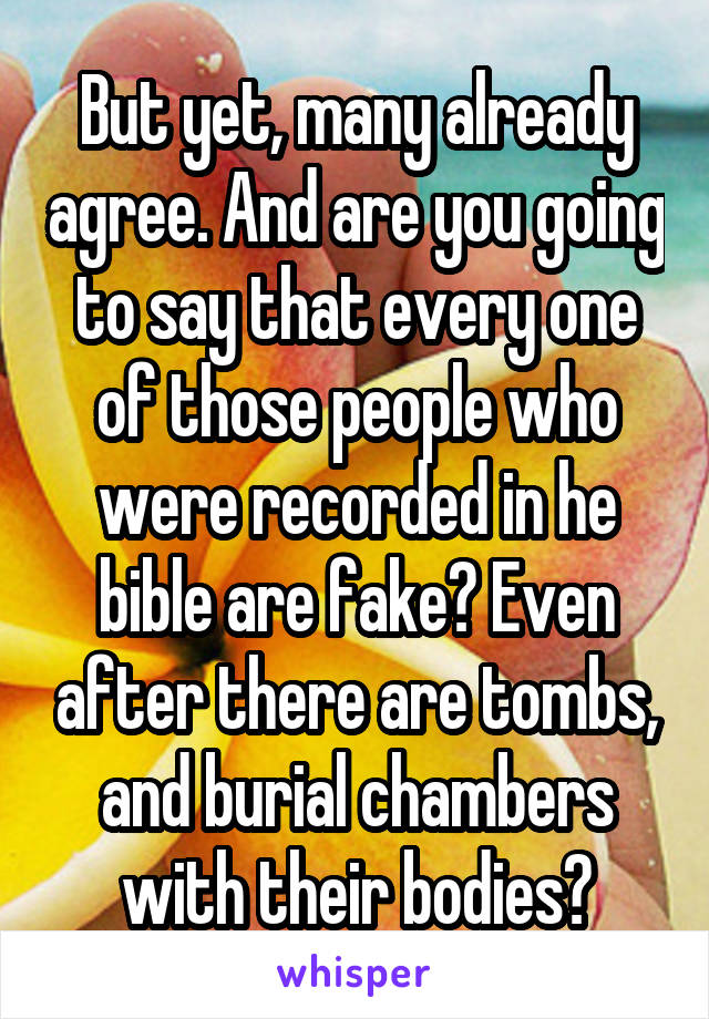 But yet, many already agree. And are you going to say that every one of those people who were recorded in he bible are fake? Even after there are tombs, and burial chambers with their bodies?