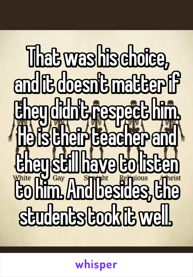 That was his choice, and it doesn't matter if they didn't respect him. He is their teacher and they still have to listen to him. And besides, the students took it well. 