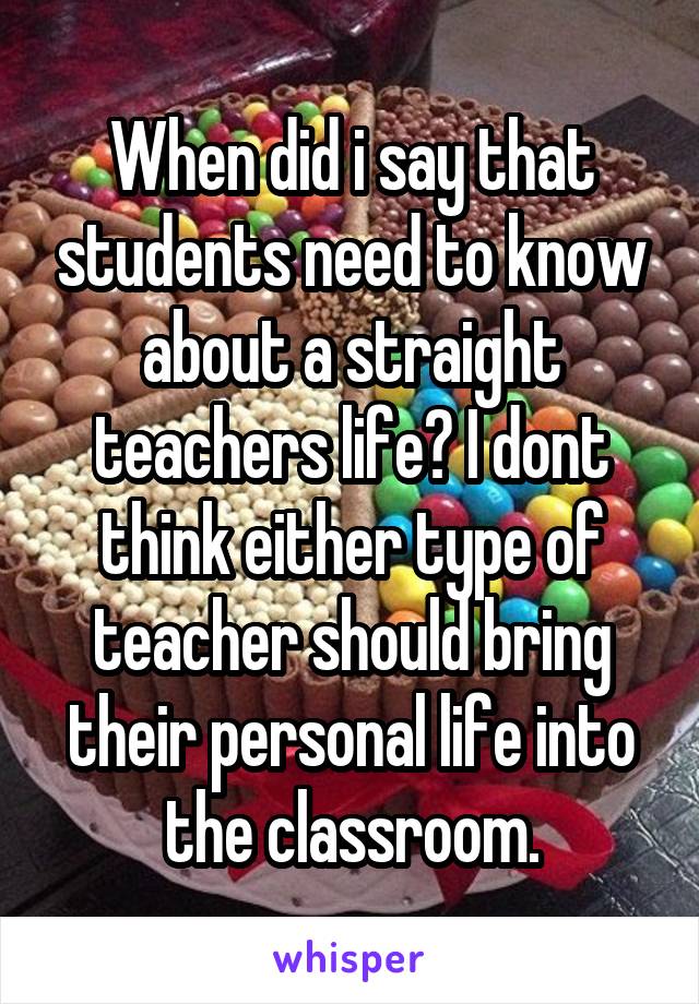 When did i say that students need to know about a straight teachers life? I dont think either type of teacher should bring their personal life into the classroom.