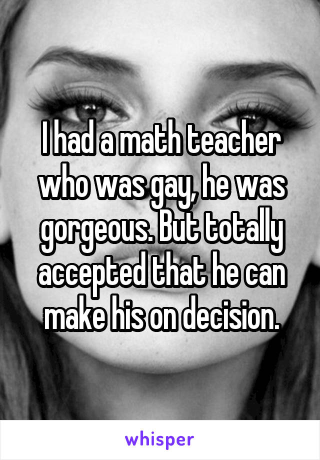 I had a math teacher who was gay, he was gorgeous. But totally accepted that he can make his on decision.