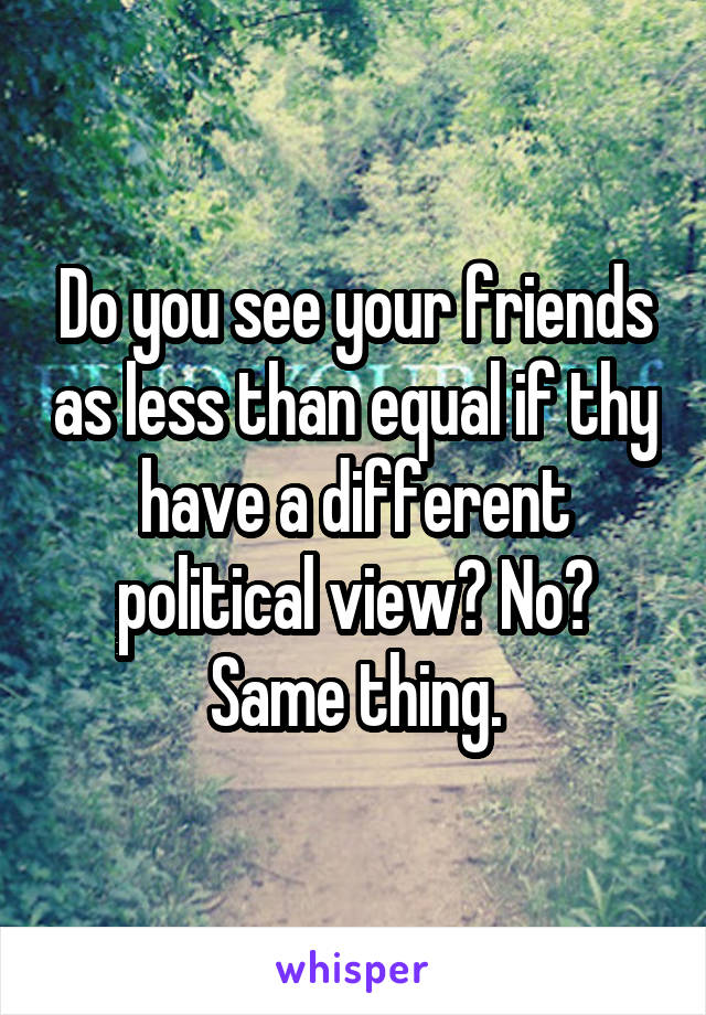 Do you see your friends as less than equal if thy have a different political view? No? Same thing.