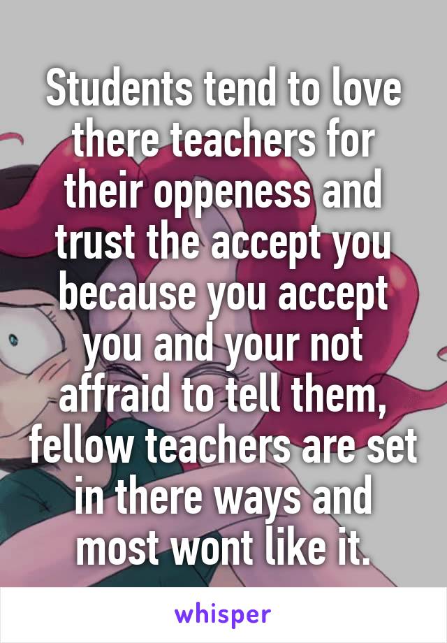 Students tend to love there teachers for their oppeness and trust the accept you because you accept you and your not affraid to tell them, fellow teachers are set in there ways and most wont like it.