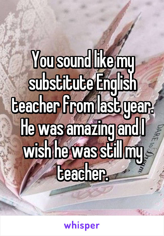 You sound like my substitute English teacher from last year. He was amazing and I wish he was still my teacher.