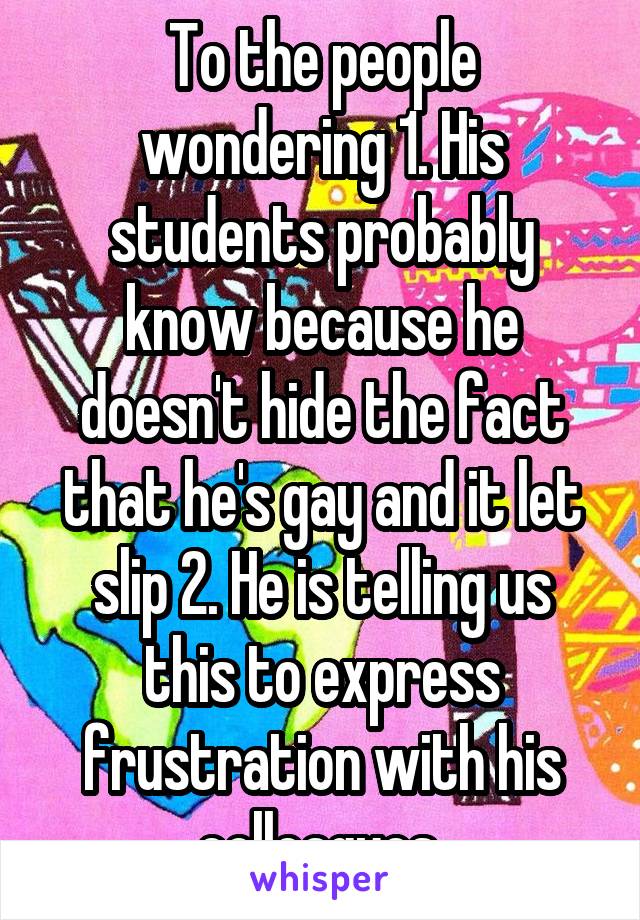 To the people wondering 1. His students probably know because he doesn't hide the fact that he's gay and it let slip 2. He is telling us this to express frustration with his colleagues 