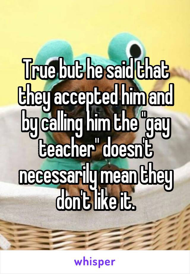 True but he said that they accepted him and by calling him the "gay teacher" doesn't necessarily mean they don't like it.