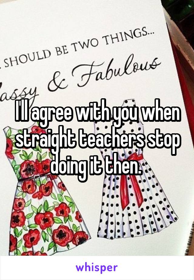 I'll agree with you when straight teachers stop doing it then. 