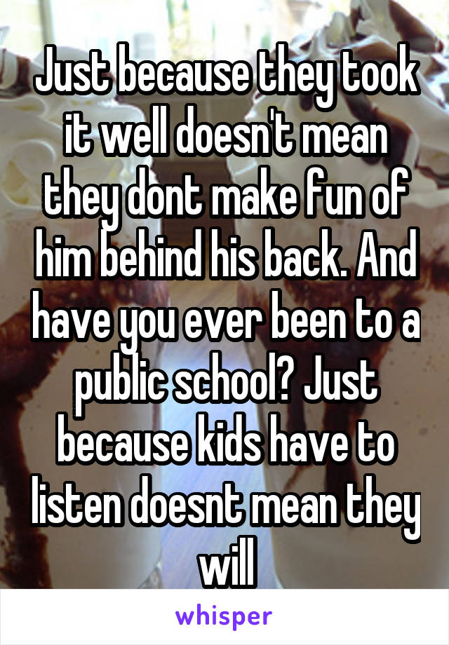 Just because they took it well doesn't mean they dont make fun of him behind his back. And have you ever been to a public school? Just because kids have to listen doesnt mean they will