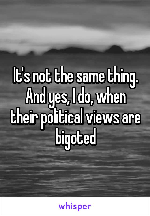 It's not the same thing. And yes, I do, when their political views are bigoted