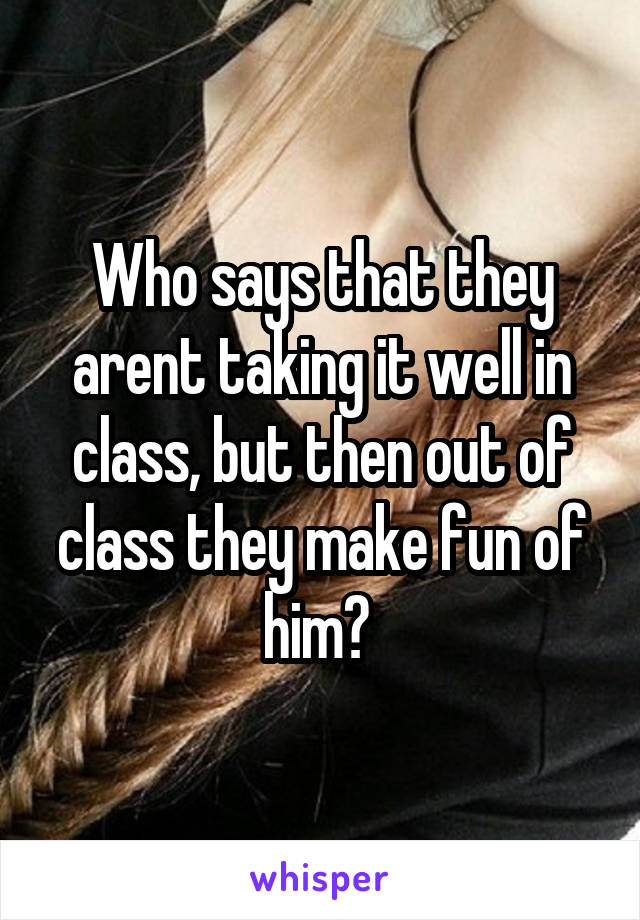 Who says that they arent taking it well in class, but then out of class they make fun of him? 