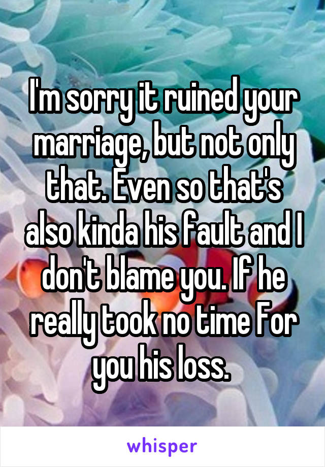 I'm sorry it ruined your marriage, but not only that. Even so that's also kinda his fault and I don't blame you. If he really took no time For you his loss. 