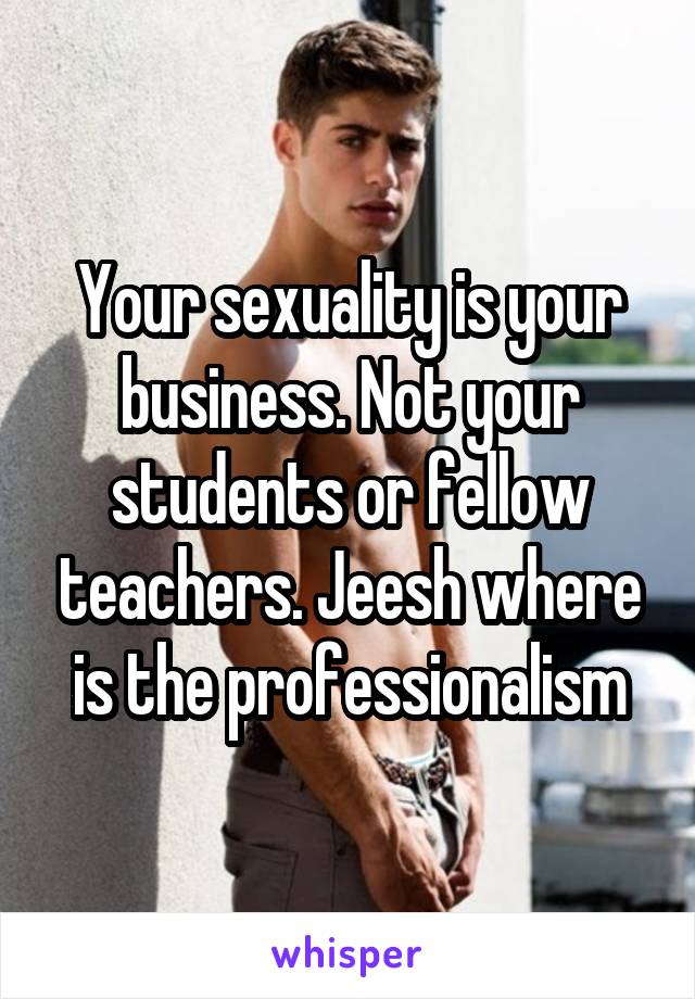 Your sexuality is your business. Not your students or fellow teachers. Jeesh where is the professionalism