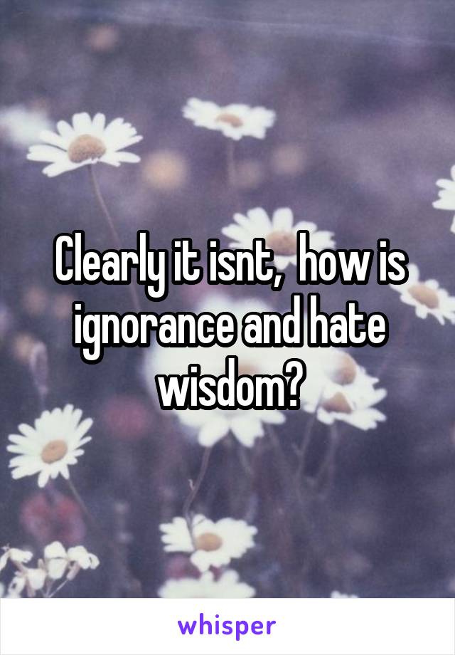 Clearly it isnt,  how is ignorance and hate wisdom?