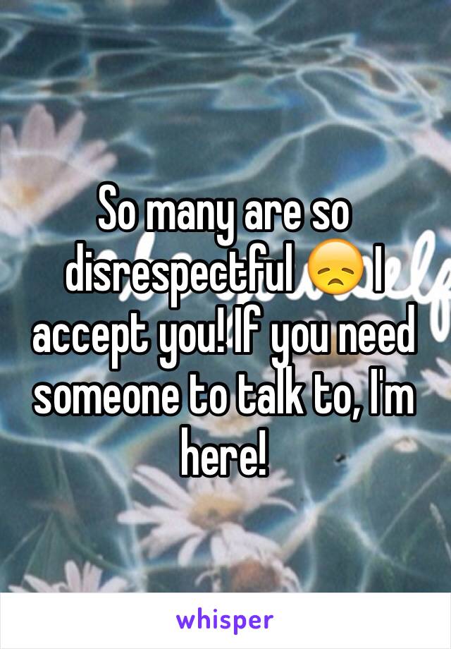 So many are so disrespectful 😞 I accept you! If you need someone to talk to, I'm here!