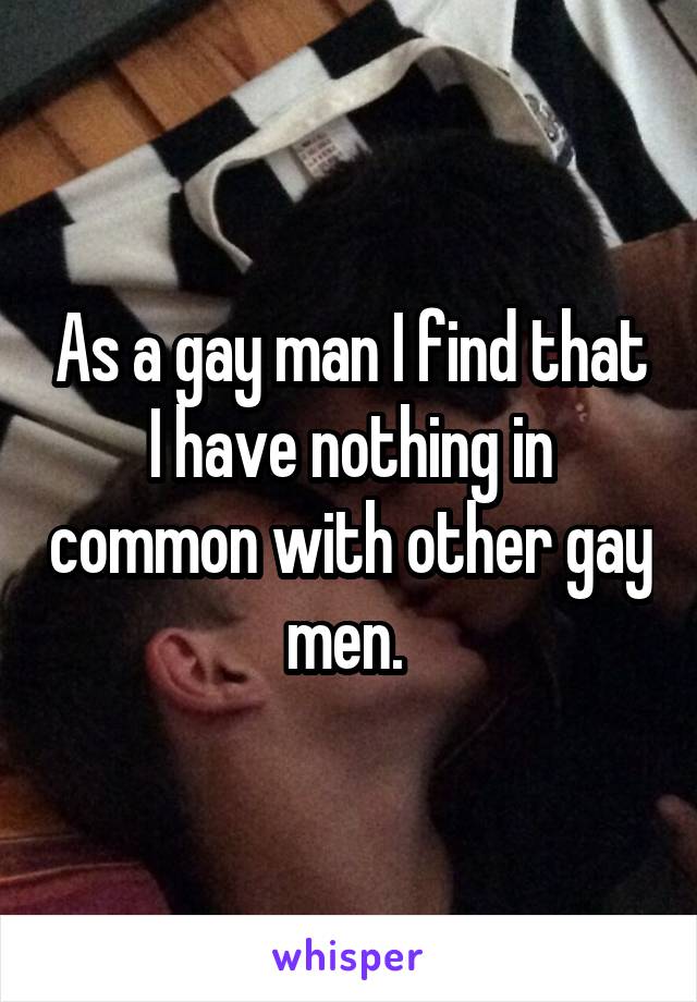 As a gay man I find that I have nothing in common with other gay men. 