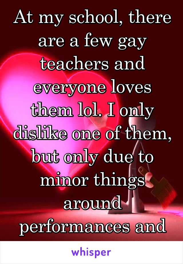 At my school, there are a few gay teachers and everyone loves them lol. I only dislike one of them, but only due to minor things around performances and stuff