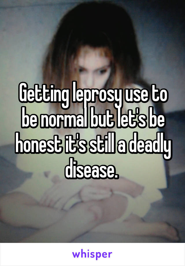 Getting leprosy use to be normal but let's be honest it's still a deadly disease. 