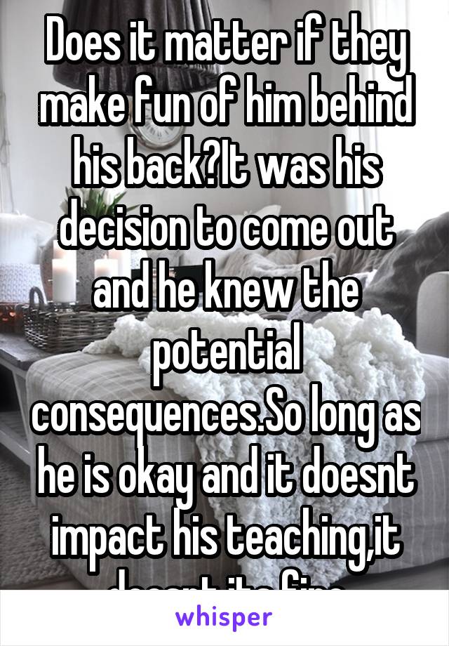 Does it matter if they make fun of him behind his back?It was his decision to come out and he knew the potential consequences.So long as he is okay and it doesnt impact his teaching,it doesnt,its fine