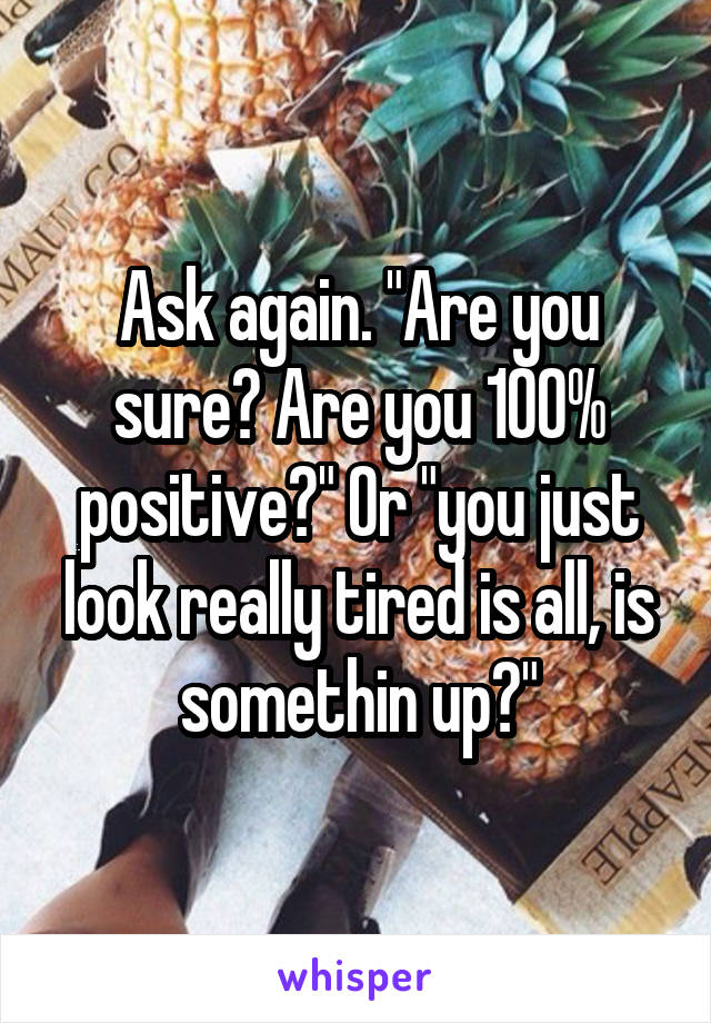 Ask again. "Are you sure? Are you 100% positive?" Or "you just look really tired is all, is somethin up?"