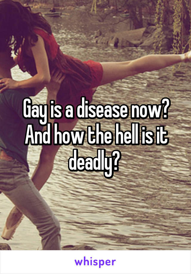 Gay is a disease now? And how the hell is it deadly? 