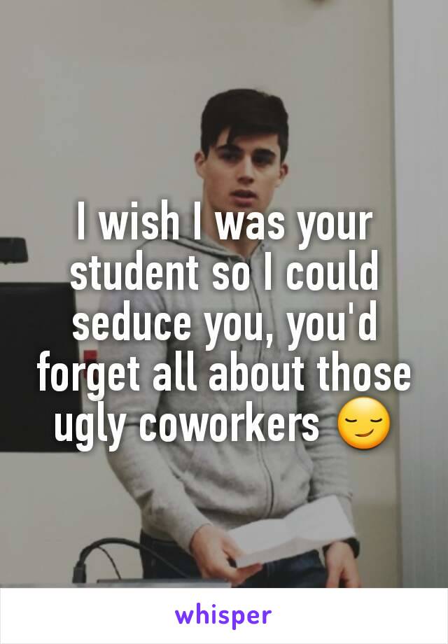 I wish I was your student so I could seduce you, you'd forget all about those ugly coworkers 😏