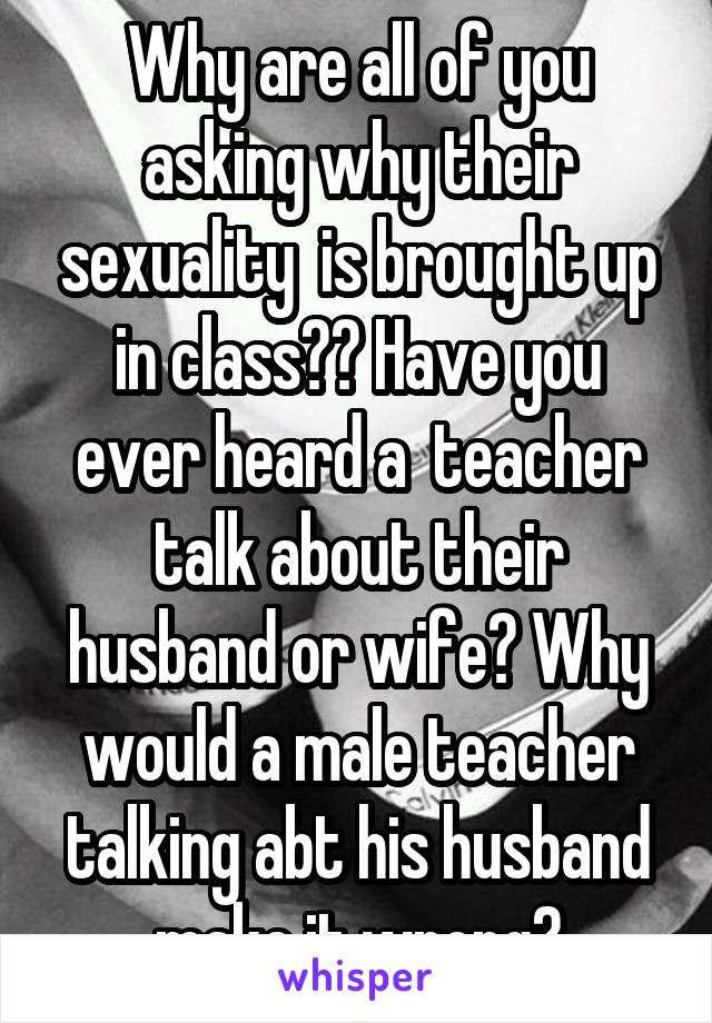 Why are all of you asking why their sexuality  is brought up in class?? Have you ever heard a  teacher talk about their husband or wife? Why would a male teacher talking abt his husband make it wrong?