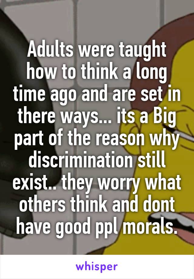 Adults were taught how to think a long time ago and are set in there ways... its a Big part of the reason why discrimination still exist.. they worry what others think and dont have good ppl morals.