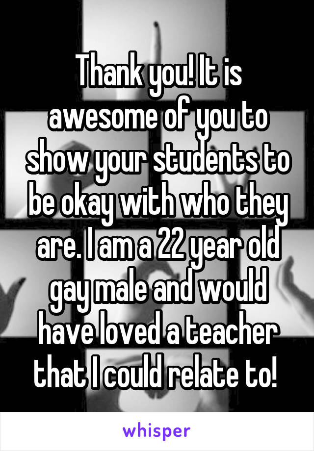 Thank you! It is awesome of you to show your students to be okay with who they are. I am a 22 year old gay male and would have loved a teacher that I could relate to! 