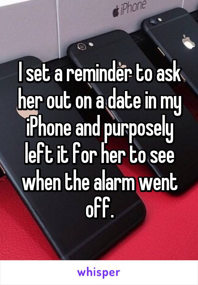 I set a reminder to ask her out on a date in my iPhone and purposely left it for her to see when the alarm went off.