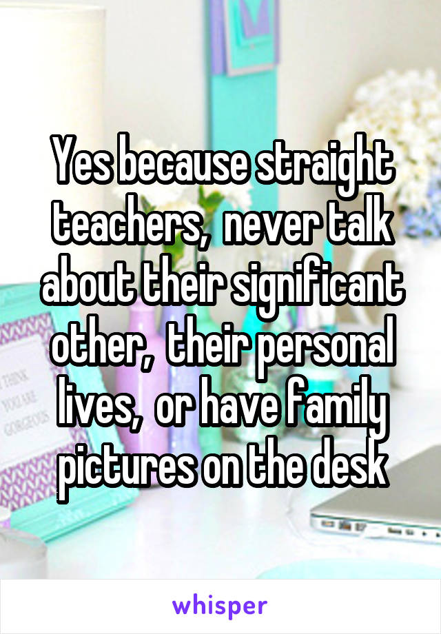 Yes because straight teachers,  never talk about their significant other,  their personal lives,  or have family pictures on the desk