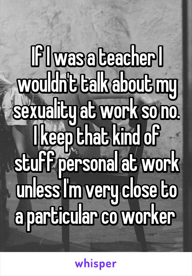 If I was a teacher I wouldn't talk about my sexuality at work so no. I keep that kind of stuff personal at work unless I'm very close to a particular co worker 