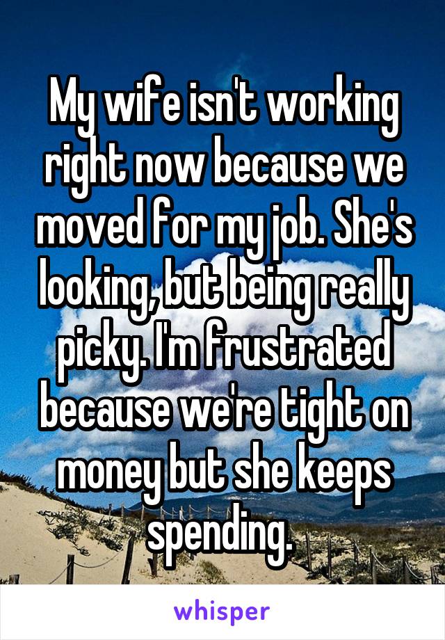 My wife isn't working right now because we moved for my job. She's looking, but being really picky. I'm frustrated because we're tight on money but she keeps spending. 
