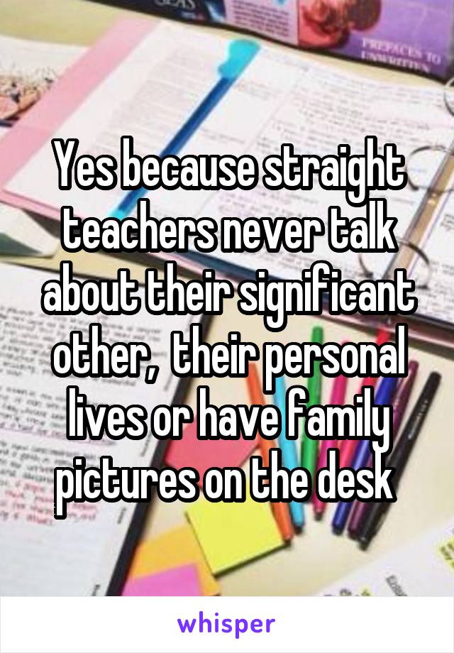 Yes because straight teachers never talk about their significant other,  their personal lives or have family pictures on the desk 